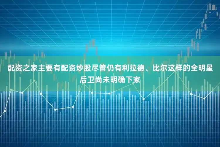 配资之家主要有配资炒股尽管仍有利拉德、比尔这样的全明星后卫尚未明确下家