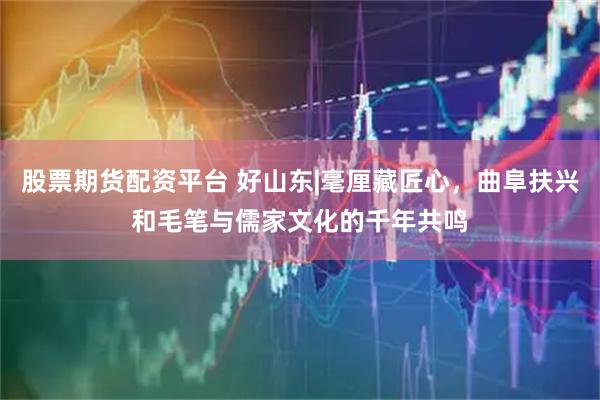 股票期货配资平台 好山东|毫厘藏匠心,曲阜扶兴和毛笔与儒家文化的千年共鸣