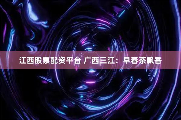 江西股票配资平台 广西三江:早春茶飘香