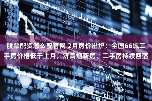 股票配资怎么配官网 2月房价出炉:全国66城二手房价格低于上月,济青烟新房、二手房持续回落