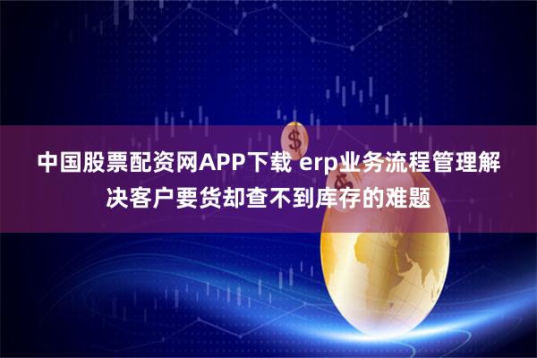 中国股票配资网APP下载 erp业务流程管理解决客户要货却查不到库存的难题