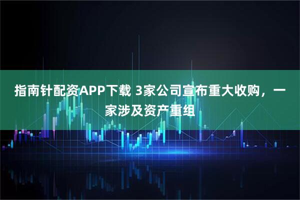 指南针配资APP下载 3家公司宣布重大收购，一家涉及资产重组