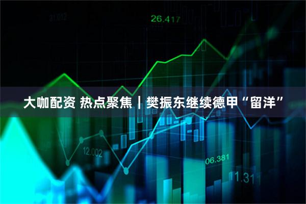 大咖配资 热点聚焦|樊振东继续德甲“留洋”