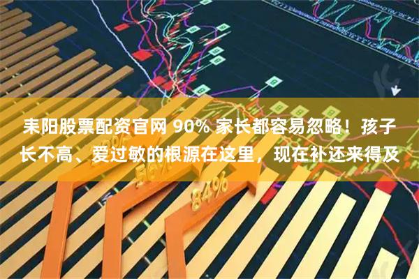耒阳股票配资官网 90% 家长都容易忽略！孩子长不高、爱过敏的根源在这里，现在补还来得及