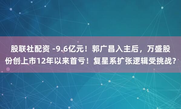 股联社配资 -9.6亿元！郭广昌入主后，万盛股份创上市12年以来首亏！复星系扩张逻辑受挑战？