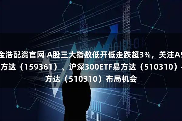 金浩配资官网 A股三大指数低开低走跌超3%，关注A500ETF易方达（159361）、沪深300ETF易方达（510310）布局机会