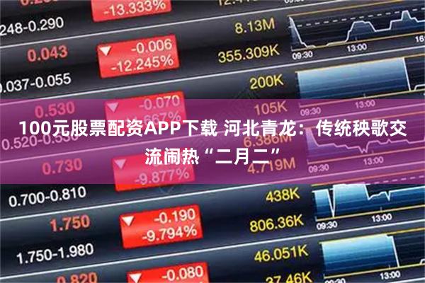 100元股票配资APP下载 河北青龙：传统秧歌交流闹热“二月二”