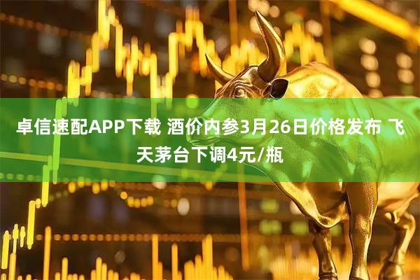 卓信速配APP下载 酒价内参3月26日价格发布 飞天茅台下调4元/瓶
