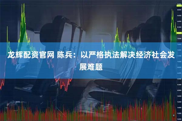 龙辉配资官网 陈兵：以严格执法解决经济社会发展难题