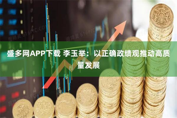 盛多网APP下载 李玉举：以正确政绩观推动高质量发展