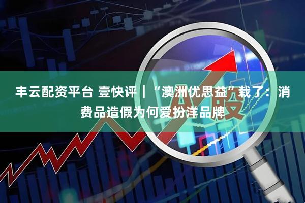 丰云配资平台 壹快评|“澳洲优思益”栽了:消费品造假为何爱扮洋品牌