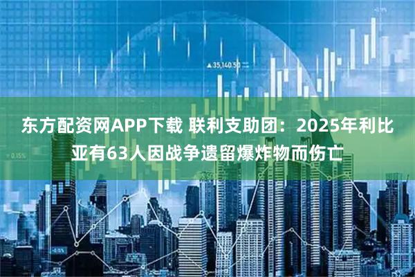 东方配资网APP下载 联利支助团：2025年利比亚有63人因战争遗留爆炸物而伤亡
