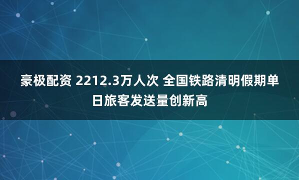 豪极配资 2212.3万人次 全国铁路清明假期单日旅客发送量创新高
