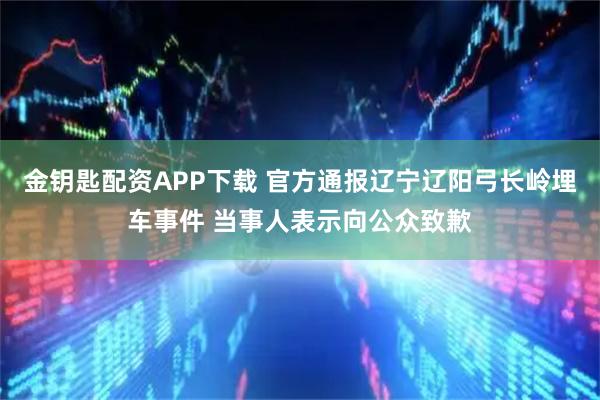 金钥匙配资APP下载 官方通报辽宁辽阳弓长岭埋车事件 当事人表示向公众致歉