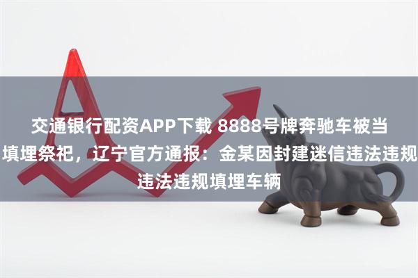 交通银行配资APP下载 8888号牌奔驰车被当作陪葬品填埋祭祀，辽宁官方通报：金某因封建迷信违法违规填埋车辆