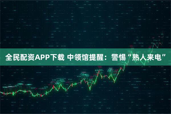 全民配资APP下载 中领馆提醒：警惕“熟人来电”