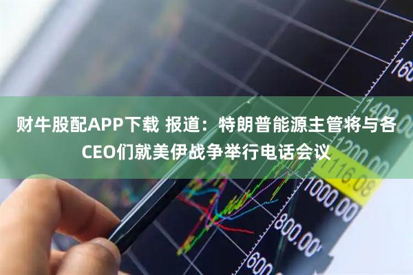 财牛股配APP下载 报道：特朗普能源主管将与各CEO们就美伊战争举行电话会议