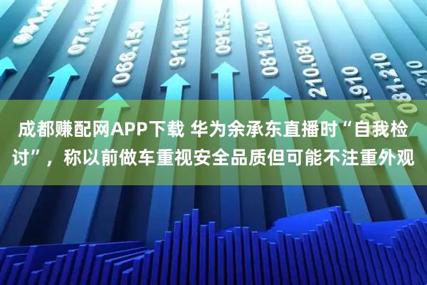 成都赚配网APP下载 华为余承东直播时“自我检讨”，称以前做车重视安全品质但可能不注重外观