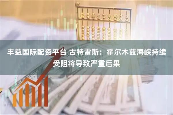 丰益国际配资平台 古特雷斯：霍尔木兹海峡持续受阻将导致严重后果