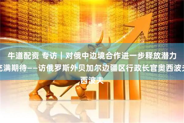 牛道配资 专访｜对俄中边境合作进一步释放潜力充满期待——访俄罗斯外贝加尔边疆区行政长官奥西波夫