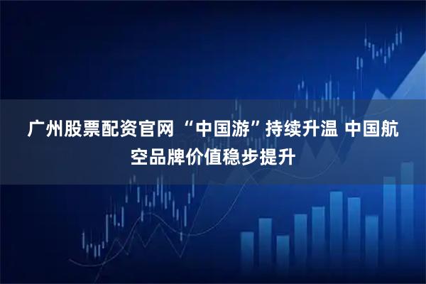 广州股票配资官网 “中国游”持续升温 中国航空品牌价值稳步提升