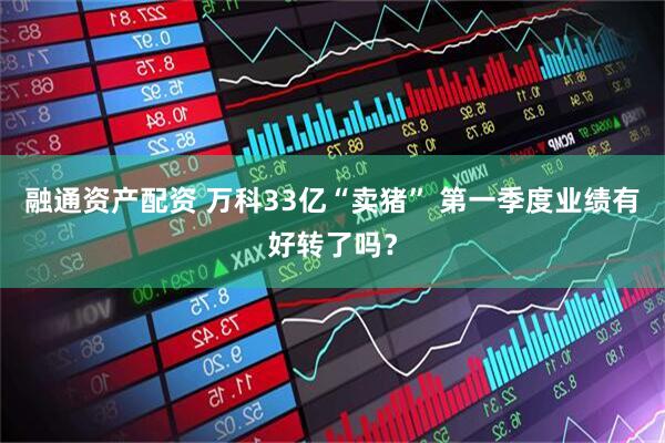融通资产配资 万科33亿“卖猪” 第一季度业绩有好转了吗？