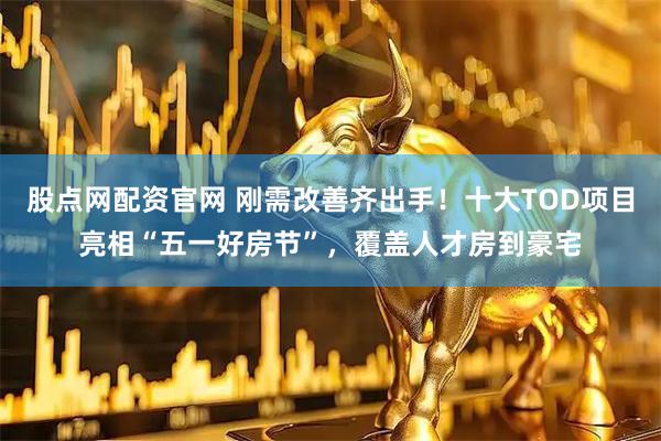 股点网配资官网 刚需改善齐出手！十大TOD项目亮相“五一好房节”，覆盖人才房到豪宅