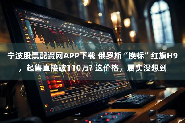 宁波股票配资网APP下载 俄罗斯“换标”红旗H9，起售直接破110万? 这价格，属实没想到