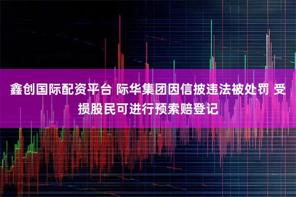 鑫创国际配资平台 际华集团因信披违法被处罚 受损股民可进行预索赔登记