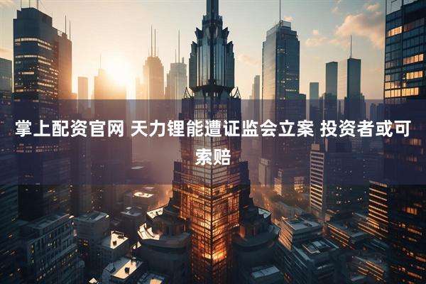 掌上配资官网 天力锂能遭证监会立案 投资者或可索赔