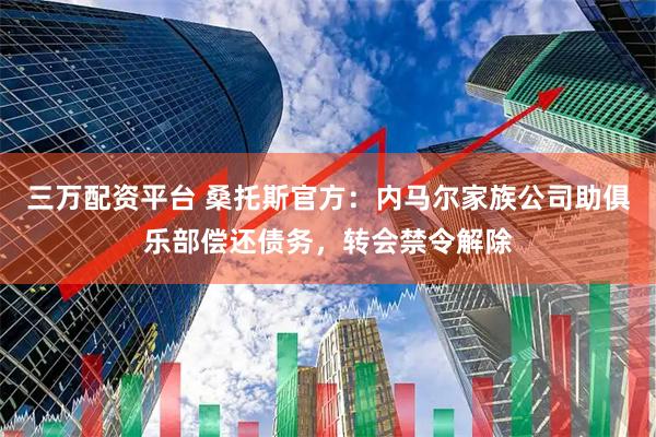 三万配资平台 桑托斯官方：内马尔家族公司助俱乐部偿还债务，转会禁令解除