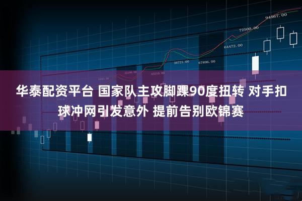 华泰配资平台 国家队主攻脚踝90度扭转 对手扣球冲网引发意外 提前告别欧锦赛