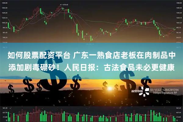 如何股票配资平台 广东一熟食店老板在肉制品中添加剧毒硼砂！人民日报：古法食品未必更健康