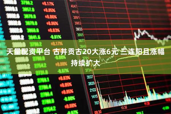 天量配资平台 古井贡古20大涨6元 三连阳且涨幅持续扩大